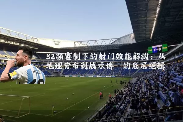 32强赛制下的射门效能解构:从地理分布到战术博弈的底层逻辑